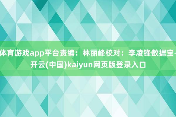 体育游戏app平台责编：林丽峰校对：李凌锋数据宝-开云(中国)kaiyun网页版登录入口