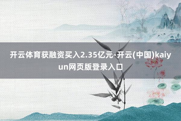 开云体育获融资买入2.35亿元-开云(中国)kaiyun网页版登录入口