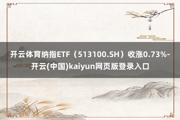 开云体育纳指ETF（513100.SH）收涨0.73%-开云(中国)kaiyun网页版登录入口
