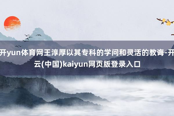 开yun体育网王淳厚以其专科的学问和灵活的教诲-开云(中国)kaiyun网页版登录入口