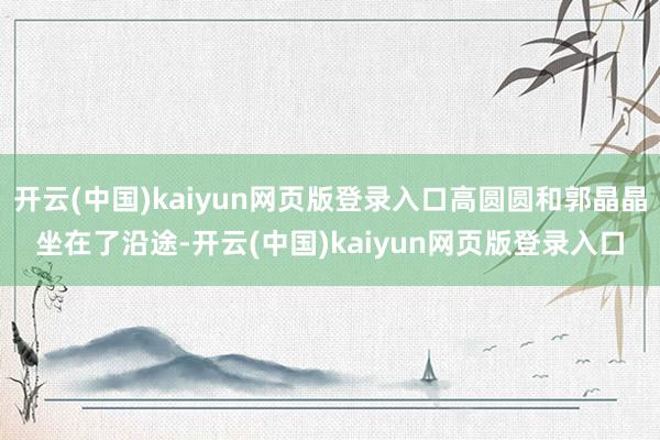 开云(中国)kaiyun网页版登录入口高圆圆和郭晶晶坐在了沿途-开云(中国)kaiyun网页版登录入口