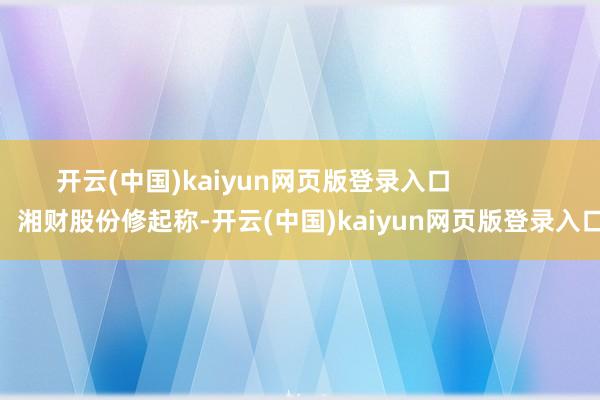 开云(中国)kaiyun网页版登录入口                湘财股份修起称-开云(中国)kaiyun网页版登录入口