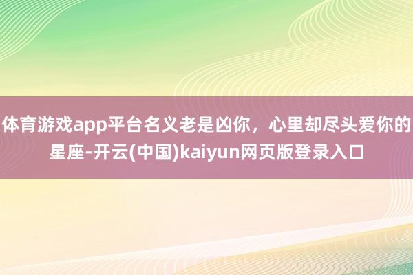 体育游戏app平台名义老是凶你，心里却尽头爱你的星座-开云(中国)kaiyun网页版登录入口