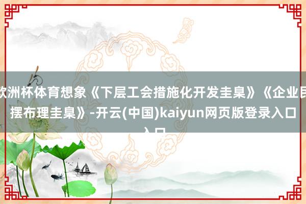 欧洲杯体育想象《下层工会措施化开发圭臬》《企业民摆布理圭臬》-开云(中国)kaiyun网页版登录入口