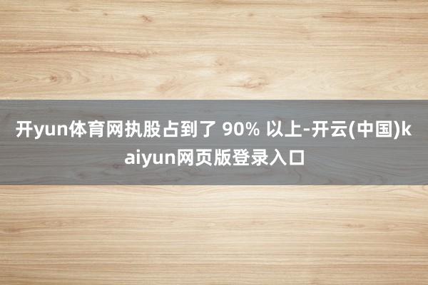 开yun体育网执股占到了 90% 以上-开云(中国)kaiyun网页版登录入口