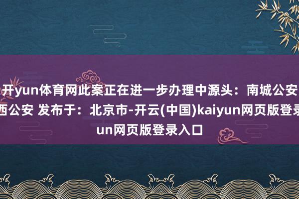 开yun体育网此案正在进一步办理中源头：南城公安、江西公安 发布于：北京市-开云(中国)kaiyun网页版登录入口