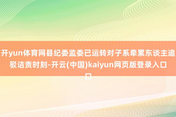 开yun体育网县纪委监委已运转对子系牵累东谈主追驳诘责时刻-开云(中国)kaiyun网页版登录入口