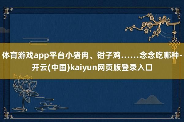 体育游戏app平台小猪肉、钳子鸡……念念吃哪种-开云(中国)kaiyun网页版登录入口