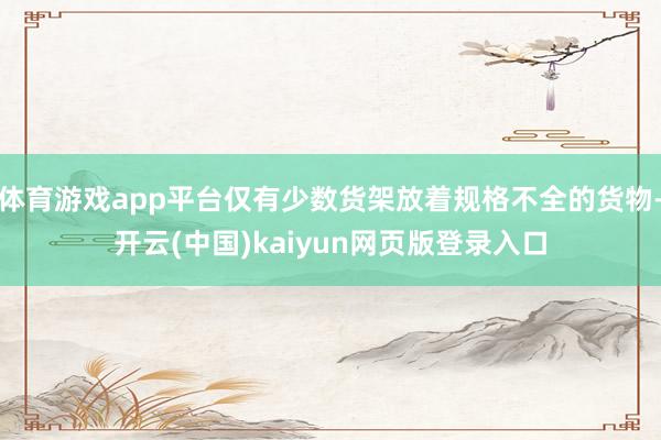 体育游戏app平台仅有少数货架放着规格不全的货物-开云(中国)kaiyun网页版登录入口