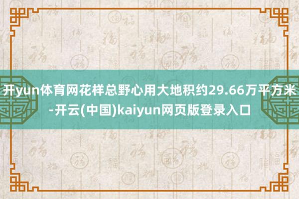 开yun体育网花样总野心用大地积约29.66万平方米-开云(中国)kaiyun网页版登录入口