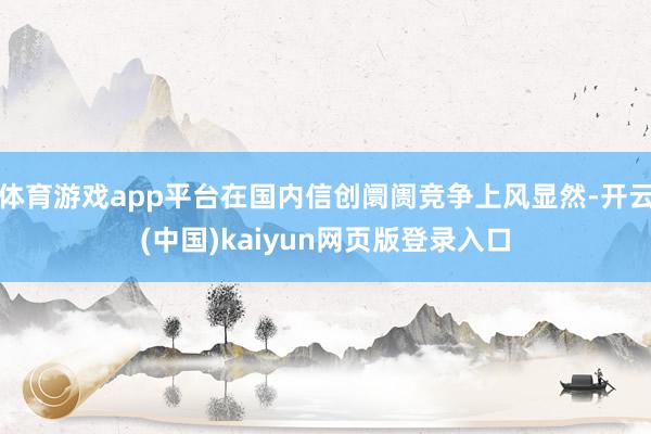体育游戏app平台在国内信创阛阓竞争上风显然-开云(中国)kaiyun网页版登录入口