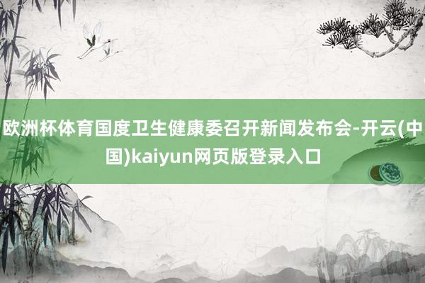 欧洲杯体育国度卫生健康委召开新闻发布会-开云(中国)kaiyun网页版登录入口