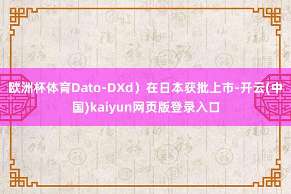 欧洲杯体育Dato-DXd)在日本获批上市-开云(中国)kaiyun网页版登录入口