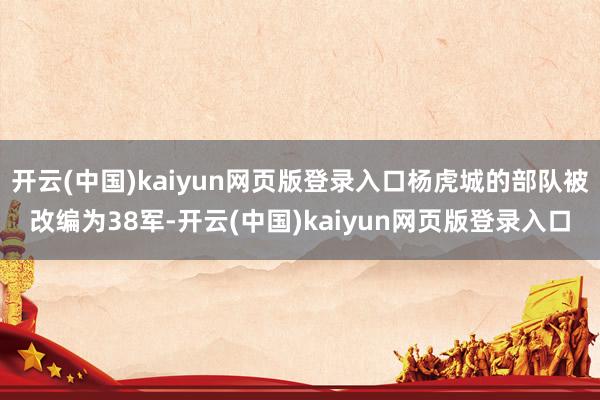 开云(中国)kaiyun网页版登录入口杨虎城的部队被改编为38军-开云(中国)kaiyun网页版登录