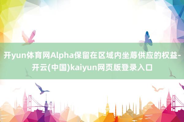 开yun体育网Alpha保留在区域内坐蓐供应的权益-开云(中国)kaiyun网页版登录入口