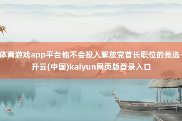 体育游戏app平台他不会投入解放党首长职位的竞选-开云(中国)kaiyun网页版登录入口