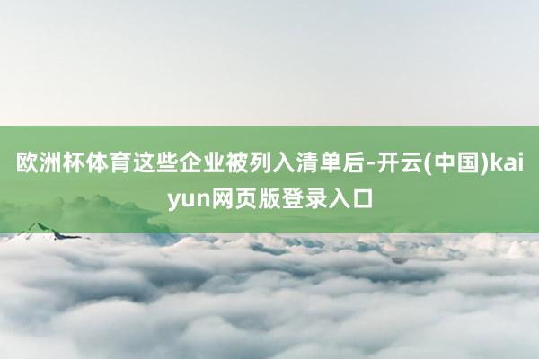 欧洲杯体育这些企业被列入清单后-开云(中国)kaiyun网页版登录入口