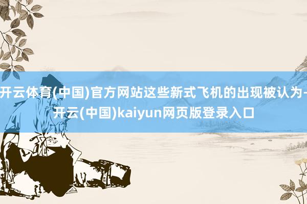 开云体育(中国)官方网站这些新式飞机的出现被认为-开云(中国)kaiyun网页版登录入口