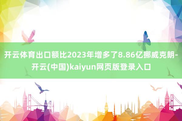 开云体育出口额比2023年增多了8.86亿挪威克朗-开云(中国)kaiyun网页版登录入口