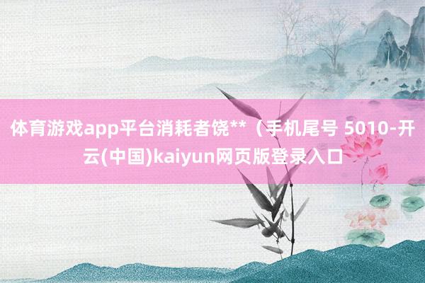 体育游戏app平台消耗者饶**（手机尾号 5010-开云(中国)kaiyun网页版登录入口