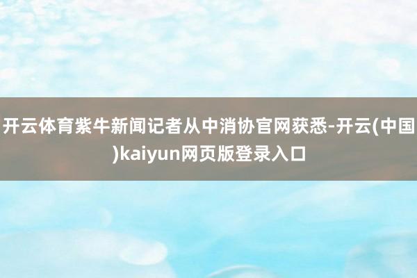 开云体育紫牛新闻记者从中消协官网获悉-开云(中国)kaiyun网页版登录入口