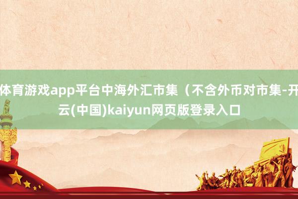 体育游戏app平台中海外汇市集（不含外币对市集-开云(中国)kaiyun网页版登录入口