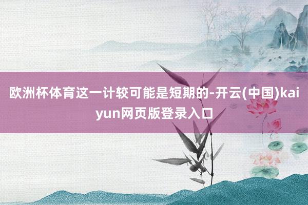 欧洲杯体育这一计较可能是短期的-开云(中国)kaiyun网页版登录入口