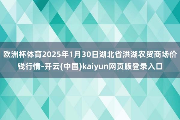 欧洲杯体育2025年1月30日湖北省洪湖农贸商场价钱行情-开云(中国)kaiyun网页版登录入口