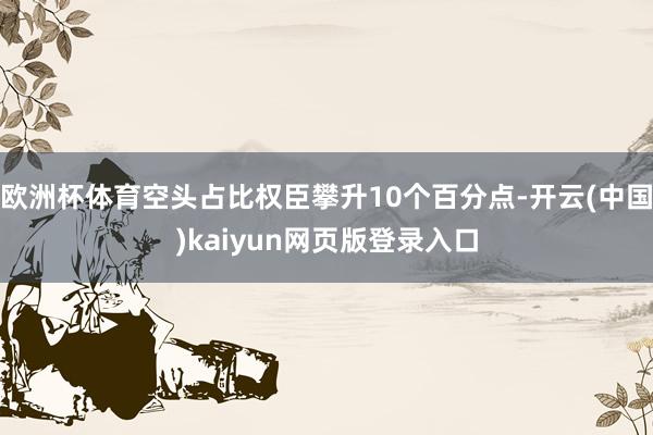 欧洲杯体育空头占比权臣攀升10个百分点-开云(中国)kaiyun网页版登录入口