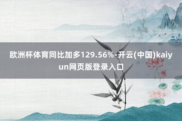 欧洲杯体育同比加多129.56%-开云(中国)kaiyun网页版登录入口
