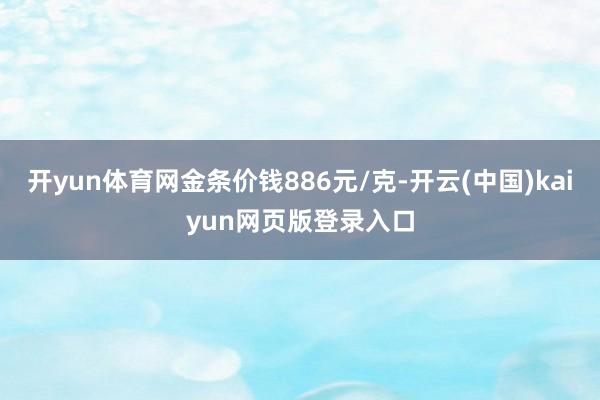 开yun体育网金条价钱886元/克-开云(中国)kaiyun网页版登录入口