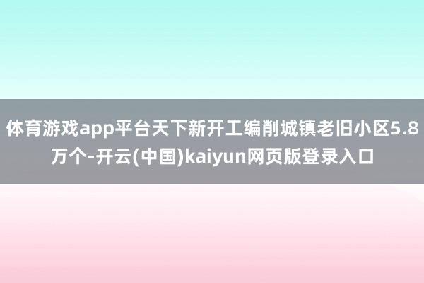 体育游戏app平台天下新开工编削城镇老旧小区5.8万个-开云(中国)kaiyun网页版登录入口