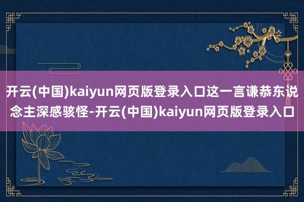 开云(中国)kaiyun网页版登录入口这一言谦恭东说念主深感骇怪-开云(中国)kaiyun网页版登录入口