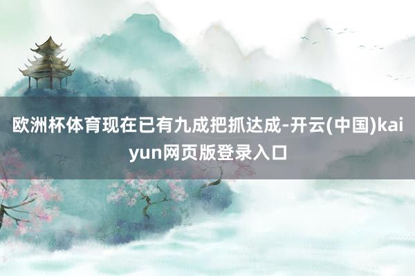 欧洲杯体育现在已有九成把抓达成-开云(中国)kaiyun网页版登录入口