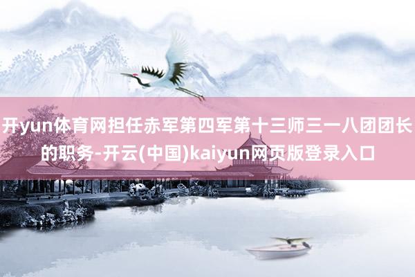 开yun体育网担任赤军第四军第十三师三一八团团长的职务-开云(中国)kaiyun网页版登录入口