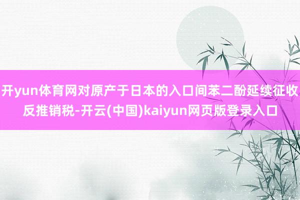 开yun体育网对原产于日本的入口间苯二酚延续征收反推销税-开云(中国)kaiyun网页版登录入口