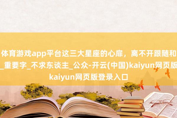 体育游戏app平台这三大星座的心扉，离不开跟随和安全感！_重要字_不求东谈主_公众-开云(中国)kaiyun网页版登录入口