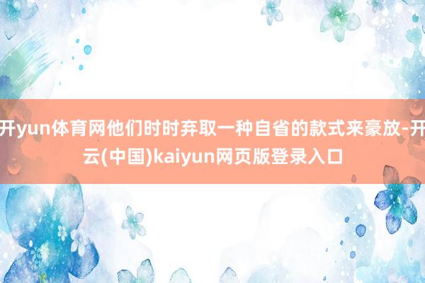 开yun体育网他们时时弃取一种自省的款式来豪放-开云(中国)kaiyun网页版登录入口
