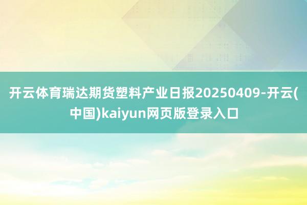 开云体育瑞达期货塑料产业日报20250409-开云(中国)kaiyun网页版登录入口