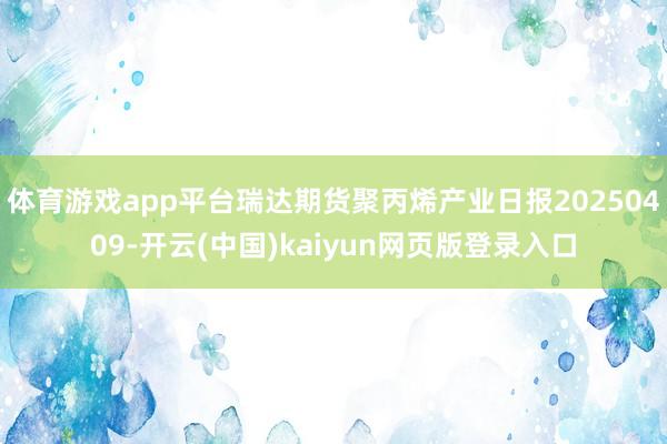 体育游戏app平台瑞达期货聚丙烯产业日报20250409-开云(中国)kaiyun网页版登录入口