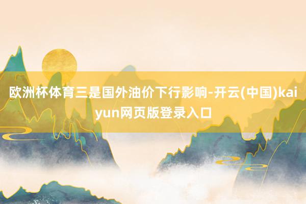 欧洲杯体育三是国外油价下行影响-开云(中国)kaiyun网页版登录入口