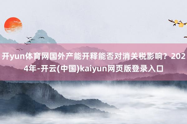 开yun体育网国外产能开释能否对消关税影响？2024年-开云(中国)kaiyun网页版登录入口