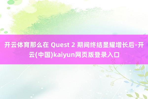 开云体育那么在 Quest 2 期间终结显耀增长后-开云(中国)kaiyun网页版登录入口