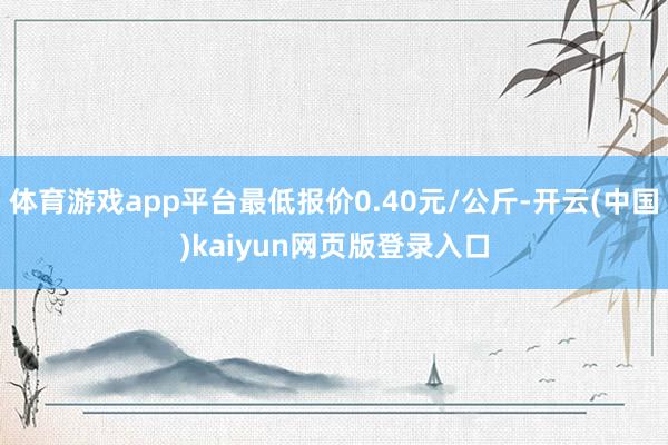 体育游戏app平台最低报价0.40元/公斤-开云(中国)kaiyun网页版登录入口