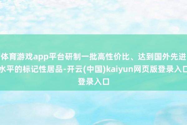 体育游戏app平台研制一批高性价比、达到国外先进水平的标记性居品-开云(中国)kaiyun网页版登录入口