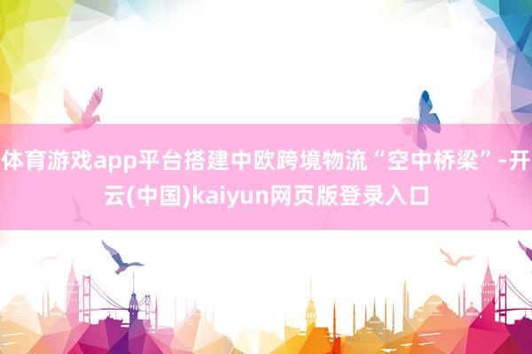 体育游戏app平台搭建中欧跨境物流“空中桥梁”-开云(中国)kaiyun网页版登录入口
