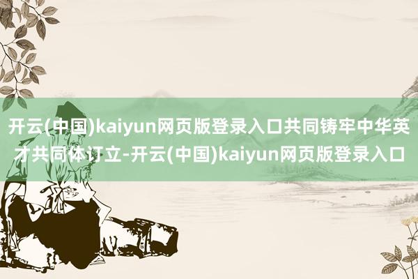 开云(中国)kaiyun网页版登录入口共同铸牢中华英才共同体订立-开云(中国)kaiyun网页版登录入口