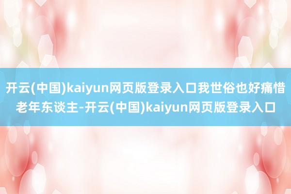 开云(中国)kaiyun网页版登录入口我世俗也好痛惜老年东谈主-开云(中国)kaiyun网页版登录入口