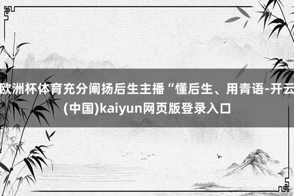 欧洲杯体育充分阐扬后生主播“懂后生、用青语-开云(中国)kaiyun网页版登录入口