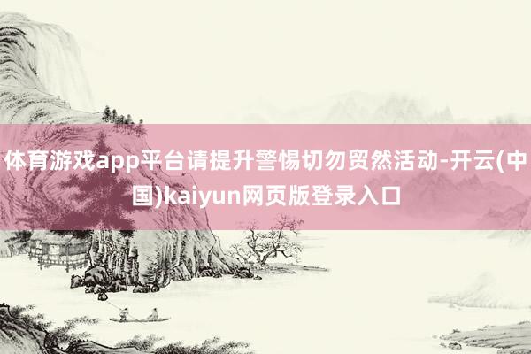 体育游戏app平台请提升警惕切勿贸然活动-开云(中国)kaiyun网页版登录入口